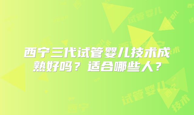 西宁三代试管婴儿技术成熟好吗?适合哪些人?
