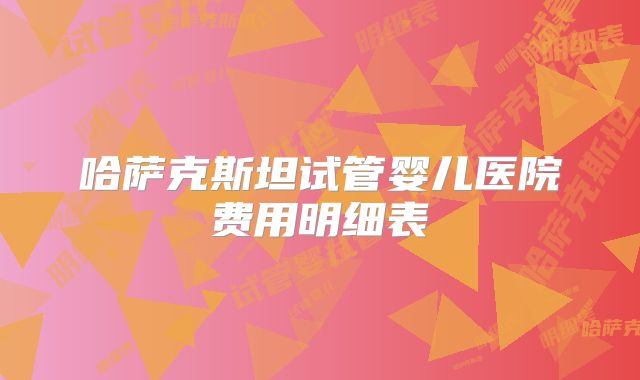 哈萨克斯坦试管婴儿医院费用明细表