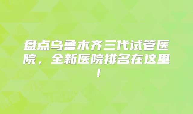 盘点乌鲁木齐三代试管医院，全新医院排名在这里！