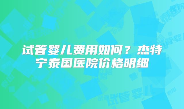 试管婴儿费用如何？杰特宁泰国医院价格明细