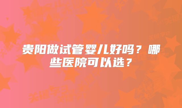 贵阳做试管婴儿好吗?哪些医院可以选?