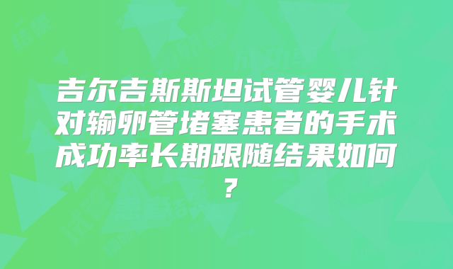 吉尔吉斯斯坦试管婴儿针对输卵管堵塞患者的手术成功率长期跟随结果如何？