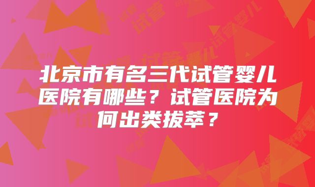 北京市有名三代试管婴儿医院有哪些？试管医院为何出类拔萃？