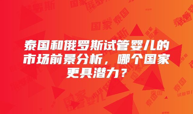 泰国和俄罗斯试管婴儿的市场前景分析，哪个国家更具潜力？