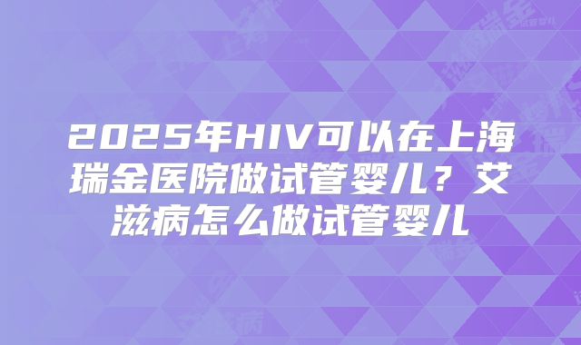 2025年HIV可以在上海瑞金医院做试管婴儿?艾滋病怎么做试管婴儿