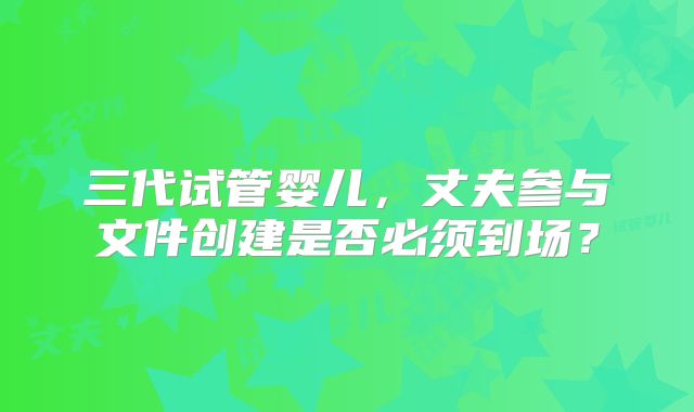 三代试管婴儿，丈夫参与文件创建是否必须到场？