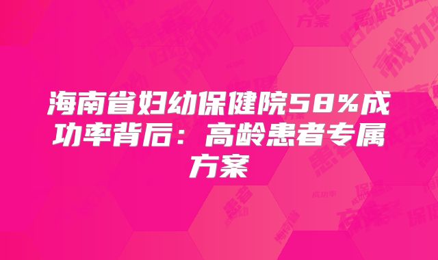 海南省妇幼保健院58%成功率背后：高龄患者专属方案