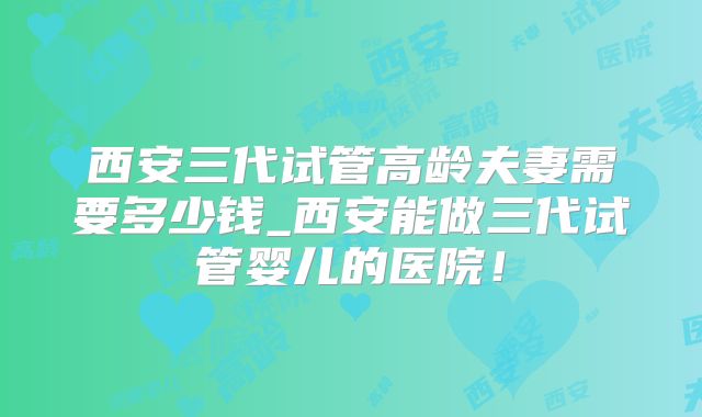 西安三代试管高龄夫妻需要多少钱_西安能做三代试管婴儿的医院！