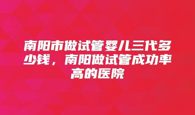 南阳市做试管婴儿三代多少钱,南阳做试管成功率高的医院