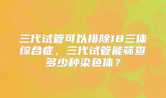 三代试管可以排除18三体综合症，三代试管能筛查多少种染色体？