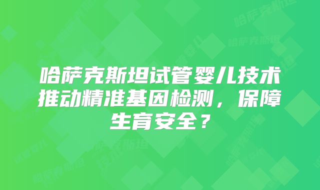 哈萨克斯坦试管婴儿技术推动精准基因检测,保障生育安全?