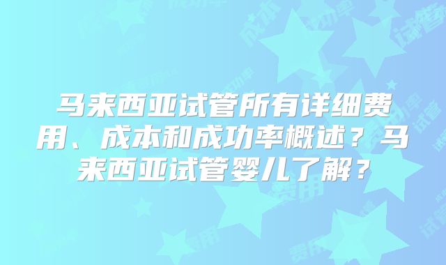 马来西亚试管所有详细费用、成本和成功率概述？马来西亚试管婴儿了解？