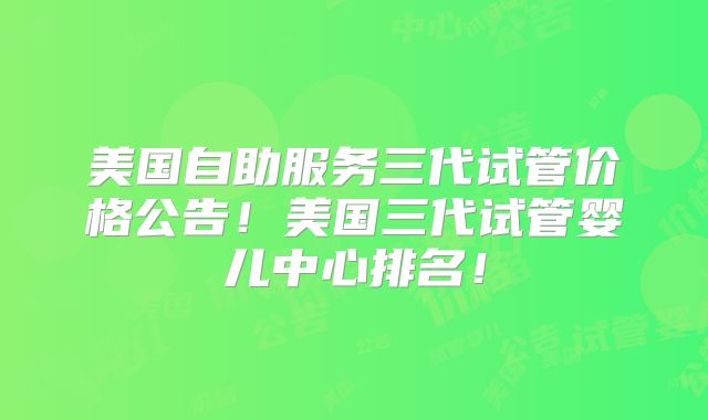 美国自助服务三代试管价格公告！美国三代试管婴儿中心排名！