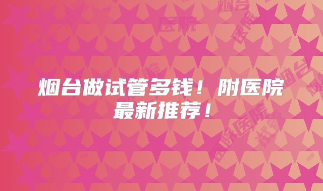 烟台做试管多钱！附医院最新推荐！