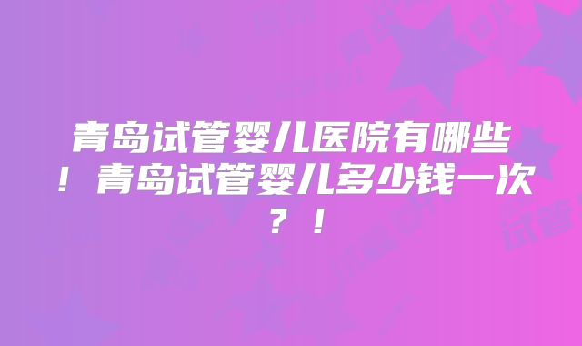 青岛试管婴儿医院有哪些！青岛试管婴儿多少钱一次？！