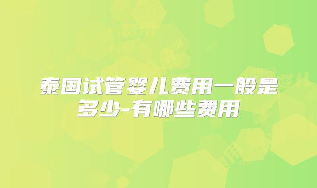 泰国试管婴儿费用一般是多少-有哪些费用