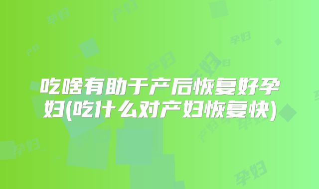 吃啥有助于产后恢复好孕妇(吃什么对产妇恢复快)