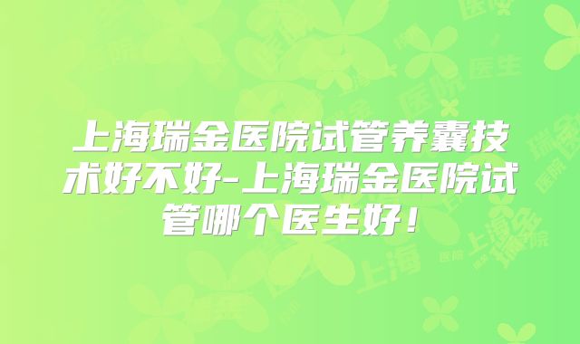 上海瑞金医院试管养囊技术好不好-上海瑞金医院试管哪个医生好！