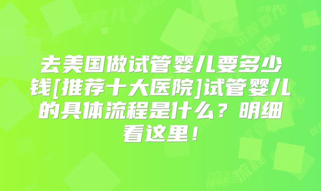 去美国做试管婴儿要多少钱[推荐十大医院]试管婴儿的具体流程是什么？明细看这里！