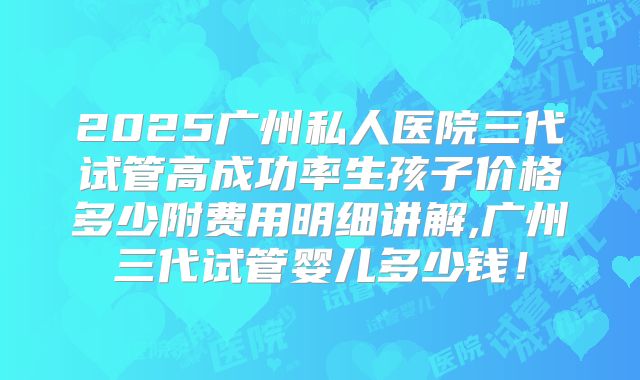2025广州私人医院三代试管高成功率生孩子价格多少附费用明细讲解,广州三代试管婴儿多少钱!