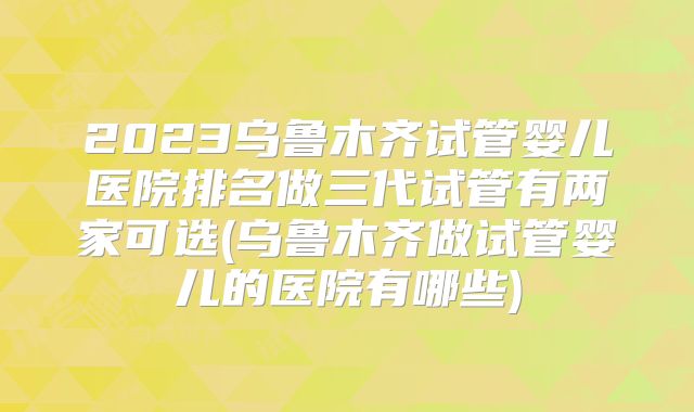 2023乌鲁木齐试管婴儿医院排名做三代试管有两家可选(乌鲁木齐做试管婴儿的医院有哪些)