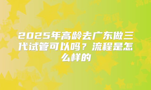2025年高龄去广东做三代试管可以吗?流程是怎么样的