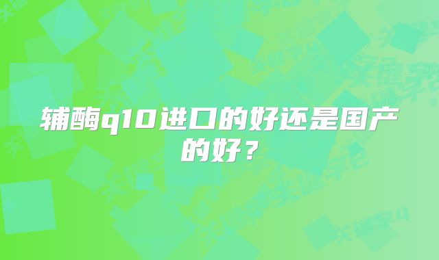 辅酶q10进口的好还是国产的好？