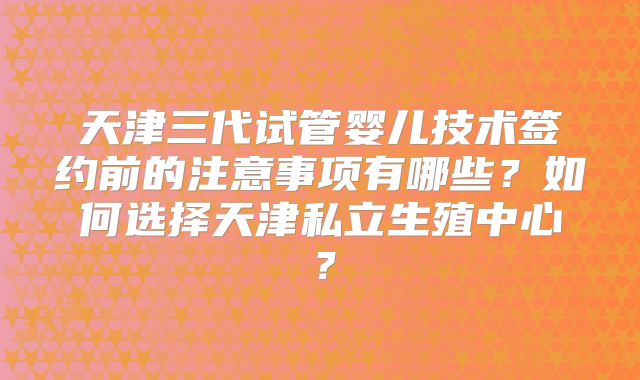 天津三代试管婴儿技术签约前的注意事项有哪些?如何选择天津私立生殖中心?
