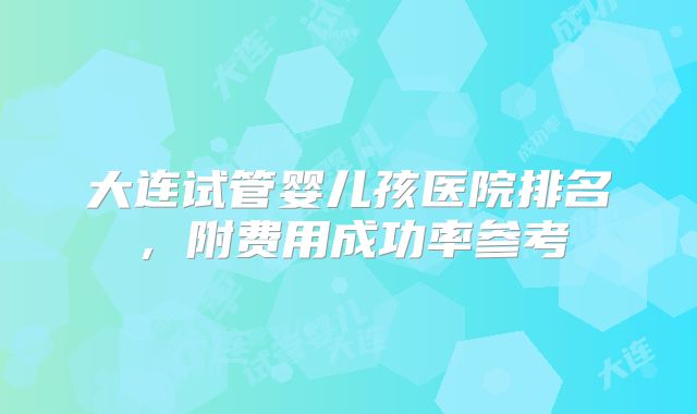 大连试管婴儿孩医院排名，附费用成功率参考