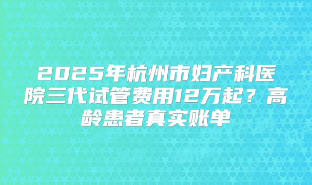 2025年杭州市妇产科医院三代试管费用12万起？高龄患者真实账单