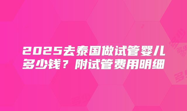 2025去泰国做试管婴儿多少钱？附试管费用明细