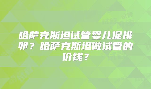 哈萨克斯坦试管婴儿促排卵?哈萨克斯坦做试管的价钱?