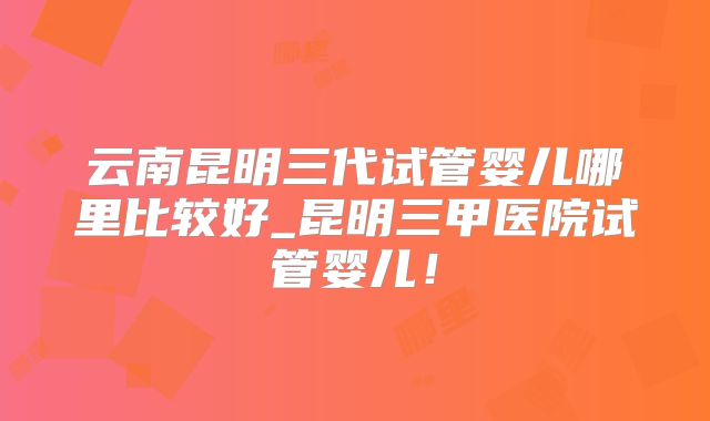 云南昆明三代试管婴儿哪里比较好_昆明三甲医院试管婴儿!