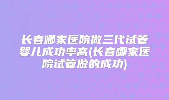 长春哪家医院做三代试管婴儿成功率高(长春哪家医院试管做的成功)