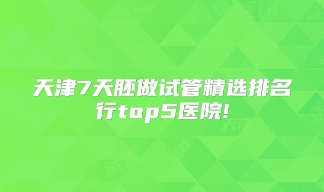 天津7天胚做试管精选排名行top5医院!