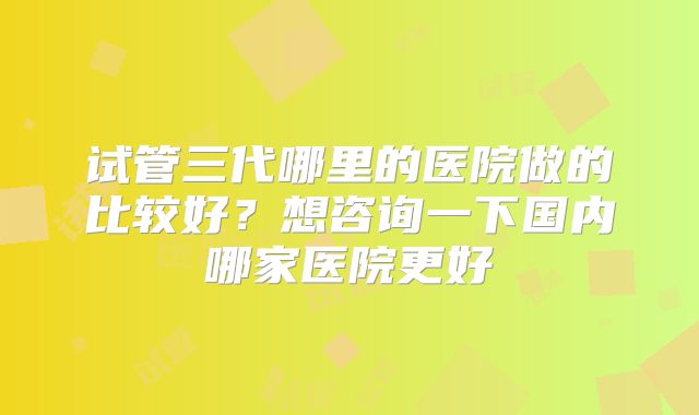 试管三代哪里的医院做的比较好？想咨询一下国内哪家医院更好