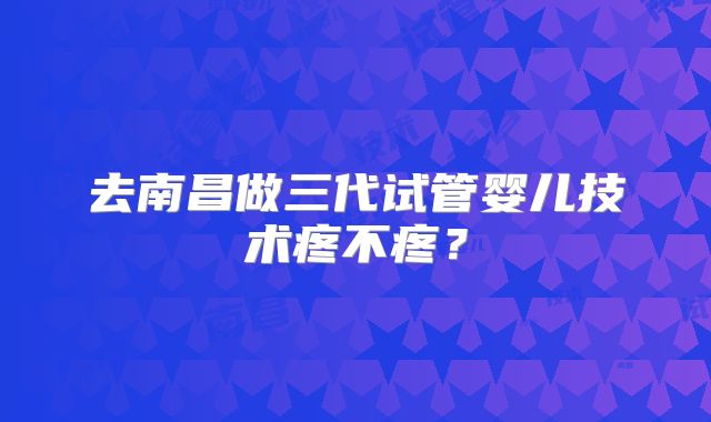 去南昌做三代试管婴儿技术疼不疼?