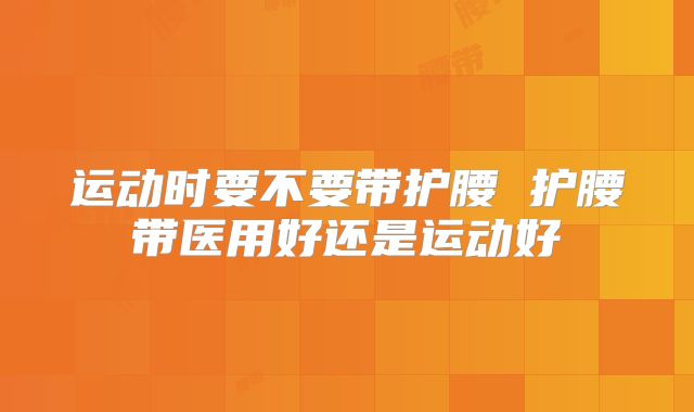 运动时要不要带护腰 护腰带医用好还是运动好
