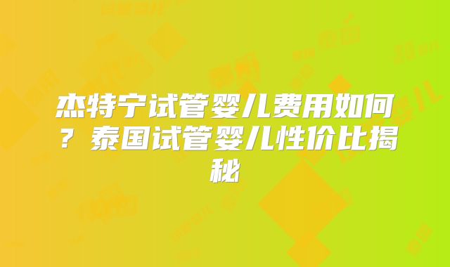 杰特宁试管婴儿费用如何？泰国试管婴儿性价比揭秘