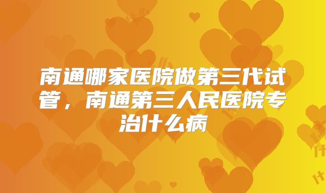 南通哪家医院做第三代试管,南通第三人民医院专治什么病
