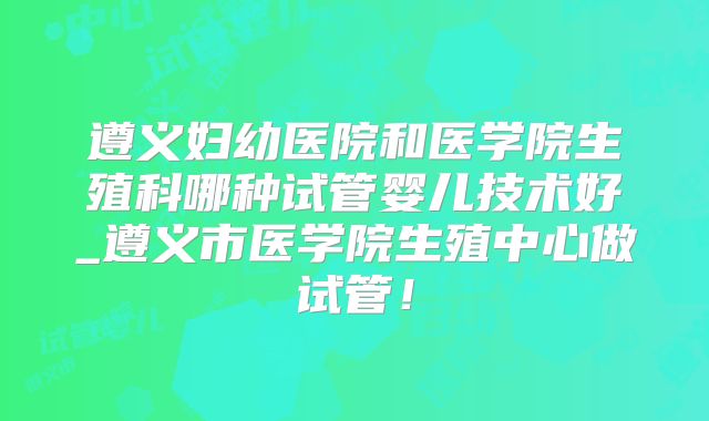 遵义妇幼医院和医学院生殖科哪种试管婴儿技术好_遵义市医学院生殖中心做试管!