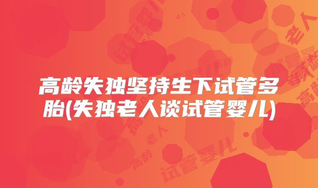 高龄失独坚持生下试管多胎(失独老人谈试管婴儿)