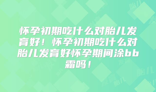 怀孕初期吃什么对胎儿发育好!怀孕初期吃什么对胎儿发育好怀孕期间涂bb霜吗!