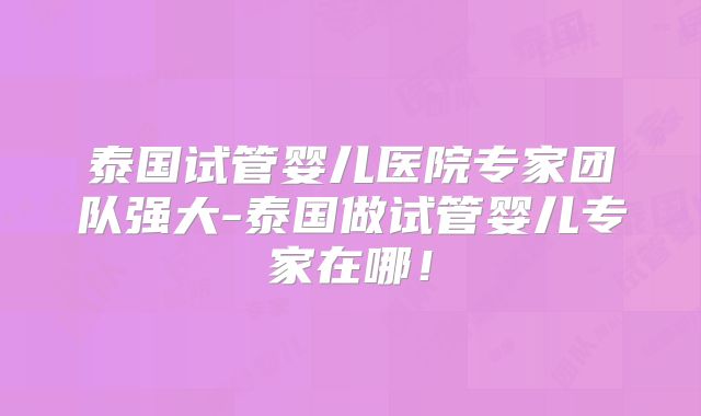 泰国试管婴儿医院专家团队强大-泰国做试管婴儿专家在哪！