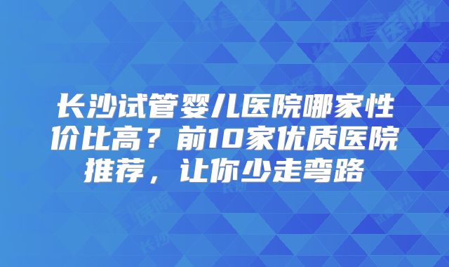 长沙试管婴儿医院哪家性价比高？前10家优质医院推荐，让你少走弯路