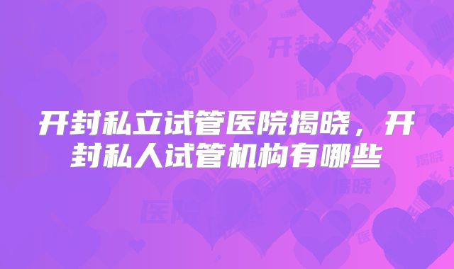 开封私立试管医院揭晓，开封私人试管机构有哪些