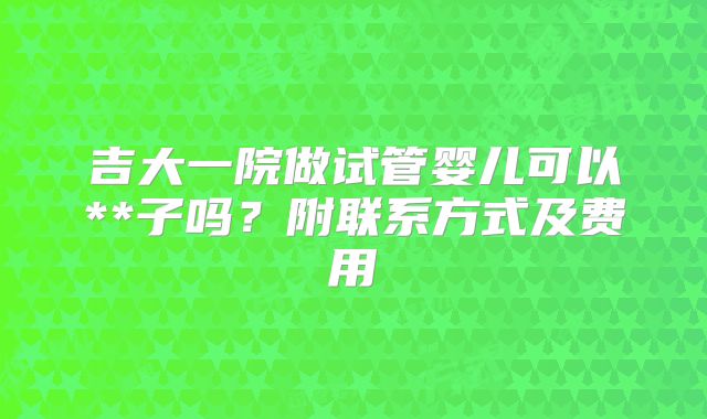 吉大一院做试管婴儿可以**子吗?附联系方式及费用