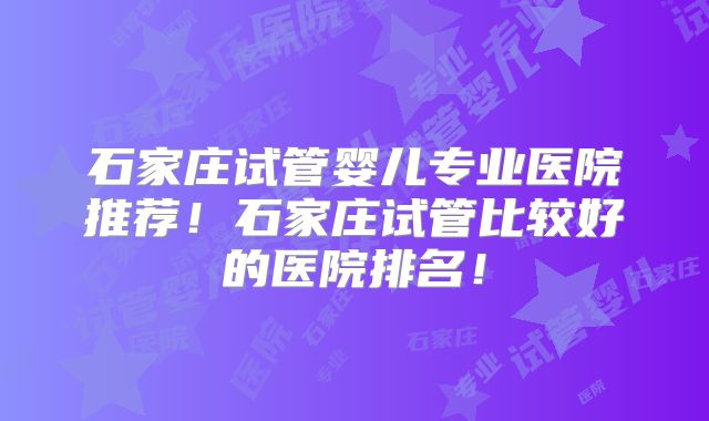 石家庄试管婴儿专业医院推荐!石家庄试管比较好的医院排名!