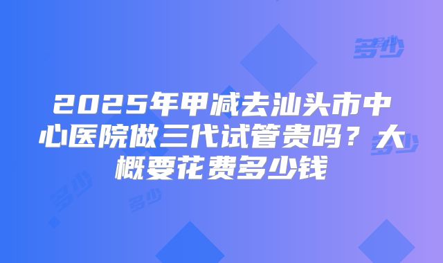 2025年甲减去汕头市中心医院做三代试管贵吗？大概要花费多少钱