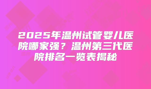 2025年温州试管婴儿医院哪家强？温州第三代医院排名一览表揭秘
